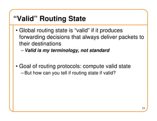 “Valid” Routing State
• Global routing state is “valid” if it produces
forwarding decisions that always deliver packets to
their destinations
– Valid is my terminology, not standard
• Goal of routing protocols: compute valid state
– But how can you tell if routing state if valid?
24
 