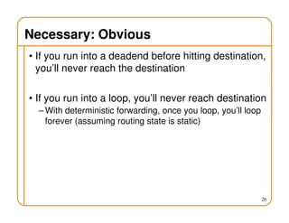 Necessary: Obvious
• If you run into a deadend before hitting destination,
you’ll never reach the destination
• If you run into a loop, you’ll never reach destination
– With deterministic forwarding, once you loop, you’ll loop
forever (assuming routing state is static)
26
 