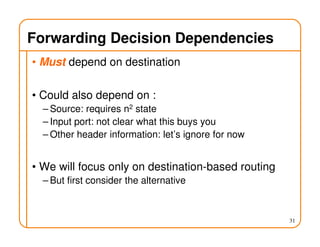 Forwarding Decision Dependencies
• Must depend on destination
• Could also depend on :
– Source: requires n2 state
– Input port: not clear what this buys you
– Other header information: let’s ignore for now
• We will focus only on destination-based routing
– But first consider the alternative
31
 