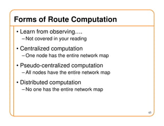 Forms of Route Computation
• Learn from observing….
– Not covered in your reading
• Centralized computation
– One node has the entire network map
• Pseudo-centralized computation
– All nodes have the entire network map
• Distributed computation
– No one has the entire network map
45
 