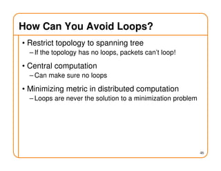 How Can You Avoid Loops?
• Restrict topology to spanning tree
– If the topology has no loops, packets can’t loop!
• Central computation
– Can make sure no loops
• Minimizing metric in distributed computation
– Loops are never the solution to a minimization problem
46
 