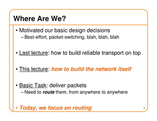 Where Are We?
• Motivated our basic design decisions
– Best-effort, packet-switching, blah, blah, blah
• Last lecture: how to build reliable transport on top
• This lecture: how to build the network itself
• Basic Task: deliver packets
– Need to route them, from anywhere to anywhere
• Today, we focus on routing 5
 
