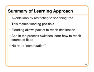 Summary of Learning Approach
• Avoids loop by restricting to spanning tree
• This makes flooding possible
• Flooding allows packet to reach destination
• And in the process switches learn how to reach
source of flood
• No route “computation”
63
 