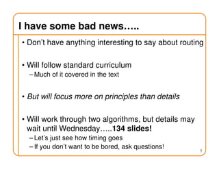 I have some bad news…..
• Don’t have anything interesting to say about routing
• Will follow standard curriculum
– Much of it covered in the text
• But will focus more on principles than details
• Will work through two algorithms, but details may
wait until Wednesday…..134 slides!
– Let’s just see how timing goes
– If you don’t want to be bored, ask questions!
7
 