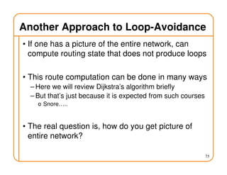 Another Approach to Loop-Avoidance
• If one has a picture of the entire network, can
compute routing state that does not produce loops
• This route computation can be done in many ways
– Here we will review Dijkstra’s algorithm briefly
– But that’s just because it is expected from such courses
o Snore…..
• The real question is, how do you get picture of
entire network?
75
 