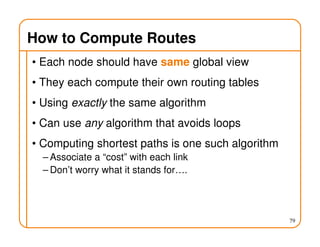 How to Compute Routes
• Each node should have same global view
• They each compute their own routing tables
• Using exactly the same algorithm
• Can use any algorithm that avoids loops
• Computing shortest paths is one such algorithm
– Associate a “cost” with each link
– Don’t worry what it stands for….
79
 