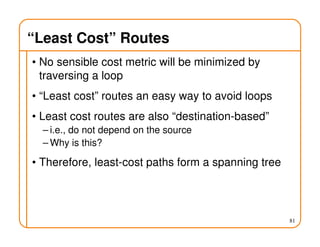 “Least Cost” Routes
• No sensible cost metric will be minimized by
traversing a loop
• “Least cost” routes an easy way to avoid loops
• Least cost routes are also “destination-based”
– i.e., do not depend on the source
– Why is this?
• Therefore, least-cost paths form a spanning tree
81
 