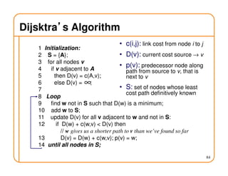 84
Dijsktra’’’’s Algorithm
1 Initialization:
2 S = {A};
3 for all nodes v
4 if v adjacent to A
5 then D(v) = c(A,v);
6 else D(v) = ;
7
8 Loop
9 find w not in S such that D(w) is a minimum;
10 add w to S;
11 update D(v) for all v adjacent to w and not in S:
12 if D(w) + c(w,v) < D(v) then
// w gives us a shorter path to v than we’ve found so far
13 D(v) = D(w) + c(w,v); p(v) = w;
14 until all nodes in S;
∞
• c(i,j): link cost from node i to j
• D(v): current cost source → v
• p(v): predecessor node along
path from source to v, that is
next to v
• S: set of nodes whose least
cost path definitively known
 