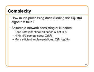 Complexity
• How much processing does running the Dijkstra
algorithm take?
• Assume a network consisting of N nodes
– Each iteration: check all nodes w not in S
– N(N+1)/2 comparisons: O(N2)
– More efficient implementations: O(N log(N))
95
 