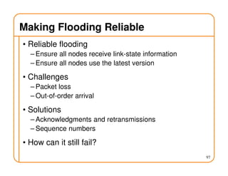 Making Flooding Reliable
• Reliable flooding
– Ensure all nodes receive link-state information
– Ensure all nodes use the latest version
• Challenges
– Packet loss
– Out-of-order arrival
• Solutions
– Acknowledgments and retransmissions
– Sequence numbers
• How can it still fail?
97
 