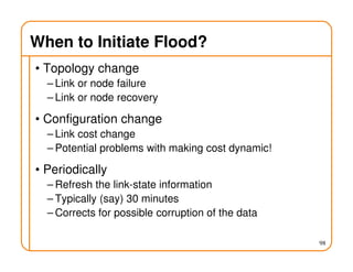 When to Initiate Flood?
• Topology change
– Link or node failure
– Link or node recovery
• Configuration change
– Link cost change
– Potential problems with making cost dynamic!
• Periodically
– Refresh the link-state information
– Typically (say) 30 minutes
– Corrects for possible corruption of the data
98
 