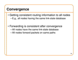 99
Convergence
• Getting consistent routing information to all nodes
– E.g., all nodes having the same link-state database
• Forwarding is consistent after convergence
– All nodes have the same link-state database
– All nodes forward packets on same paths
 