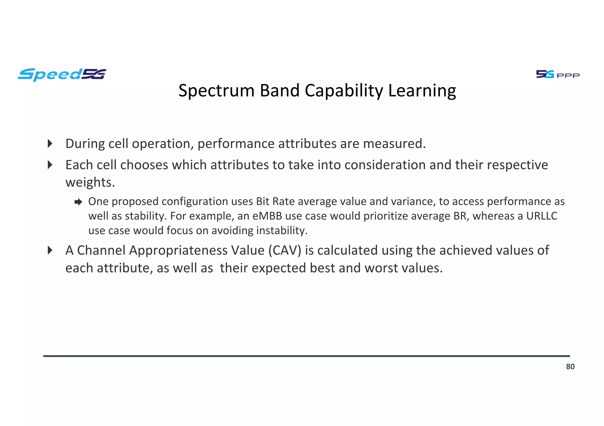 Spectrum Band Capability Learning
4 During cell operation, performance attributes are measured.
4 Each cell chooses which attributes to take into consideration and their respective
weights.
➨ One proposed configuration uses Bit Rate average value and variance, to access performance as
well as stability. For example, an eMBB use case would prioritize average BR, whereas a URLLC
use case would focus on avoiding instability.
4 A Channel Appropriateness Value (CAV) is calculated using the achieved values of
each attribute, as well as their expected best and worst values.
80
 