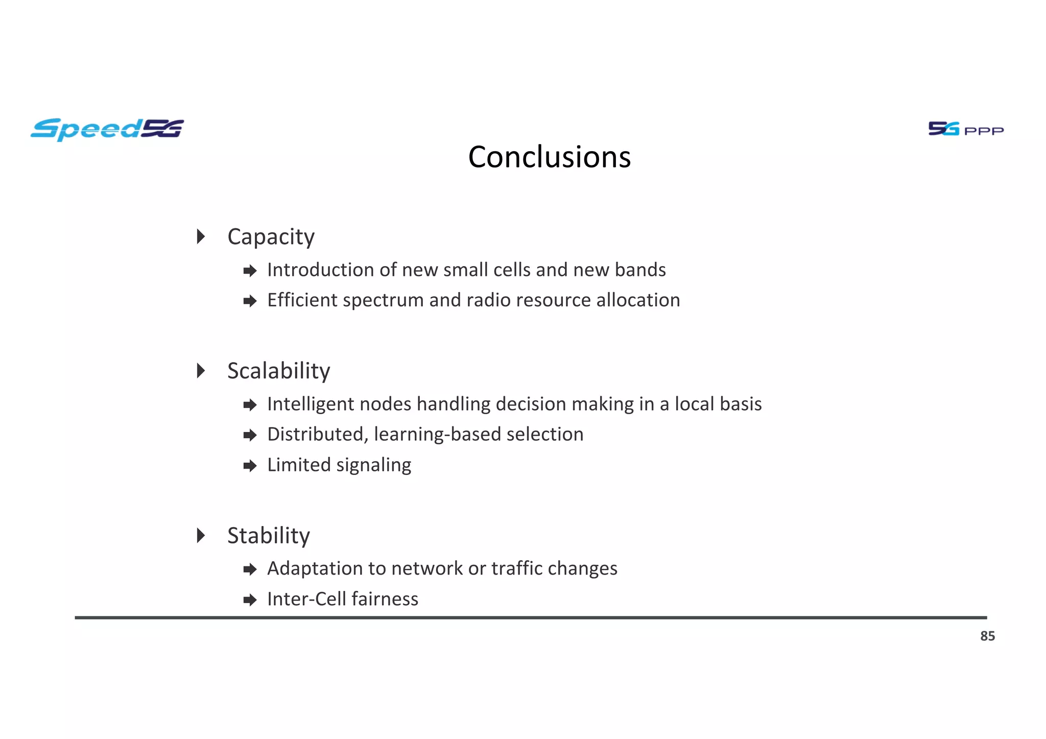 Conclusions
4 Capacity
➨ Introduction of new small cells and new bands
➨ Efficient spectrum and radio resource allocation
4 Scalability
➨ Intelligent nodes handling decision making in a local basis
➨ Distributed, learning-based selection
➨ Limited signaling
4 Stability
➨ Adaptation to network or traffic changes
➨ Inter-Cell fairness
85
 