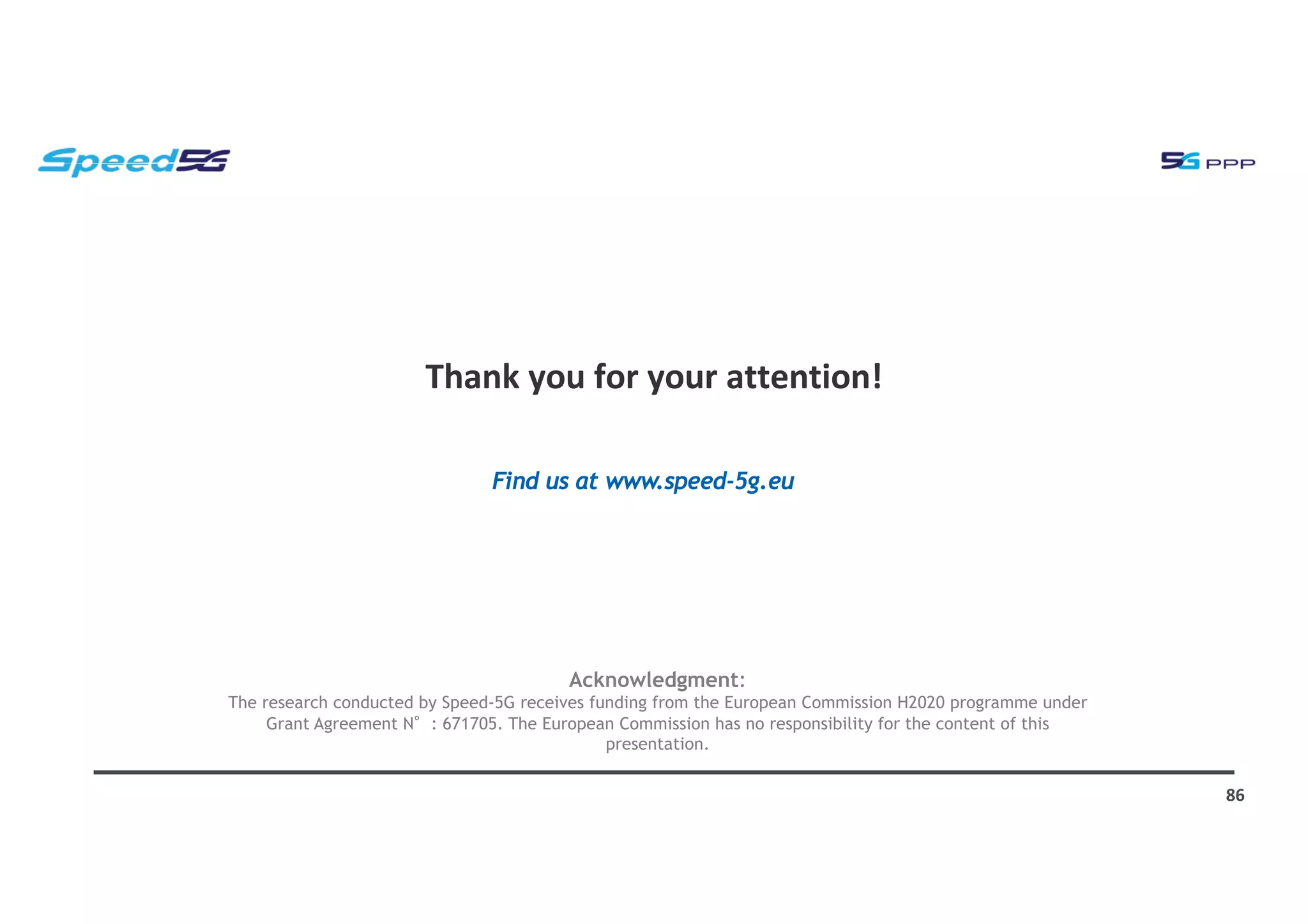 Thank you for your attention!
86
Acknowledgment:
The research conducted by Speed-5G receives funding from the European Commission H2020 programme under
Grant Agreement N : 671705. The European Commission has no responsibility for the content of this
presentation.
Find us at www.speed-5g.eu
 