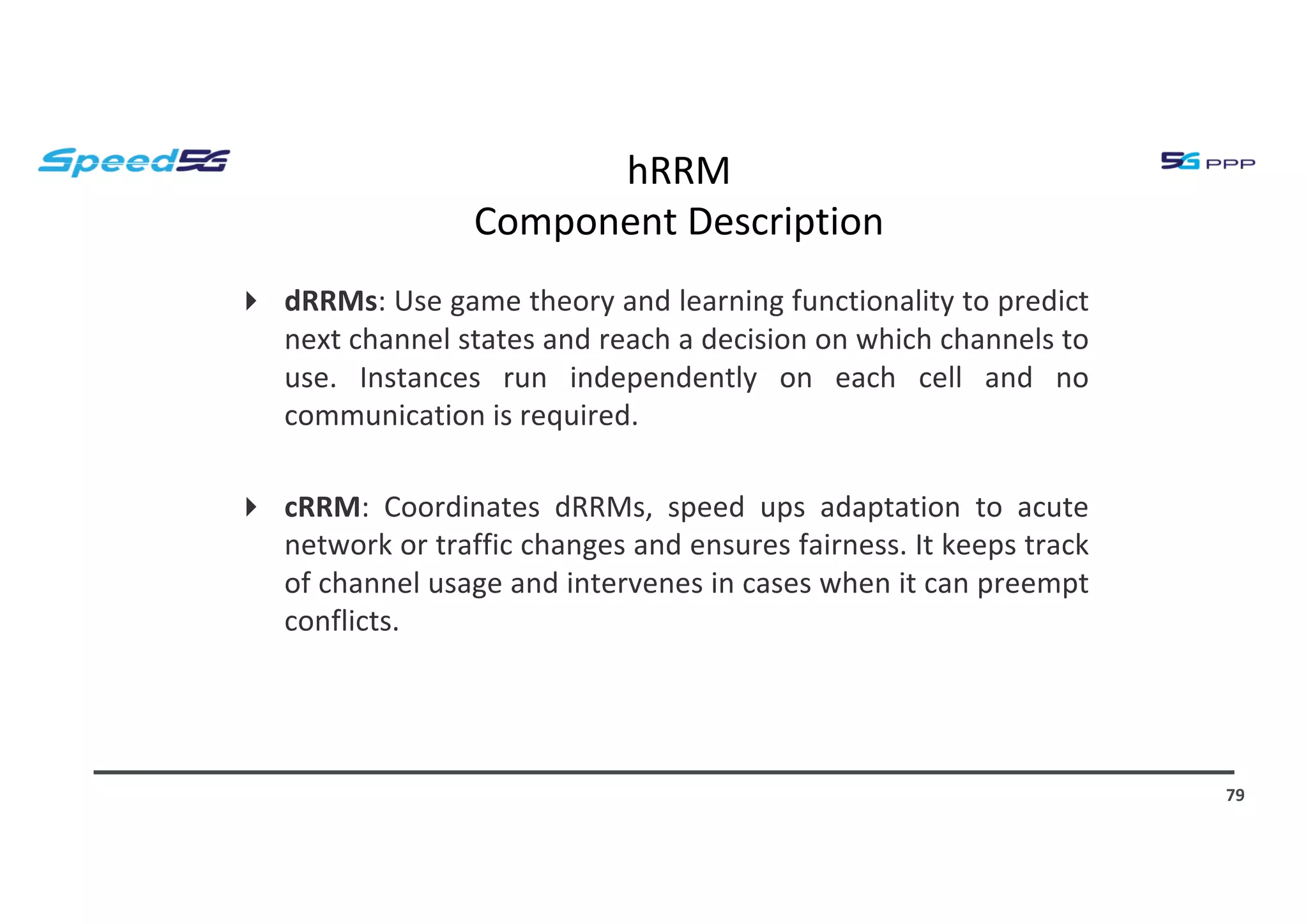 hRRM
Component Description
4 dRRMs: Use game theory and learning functionality to predict
next channel states and reach a decision on which channels to
use. Instances run independently on each cell and no
communication is required.
4 cRRM: Coordinates dRRMs, speed ups adaptation to acute
network or traffic changes and ensures fairness. It keeps track
of channel usage and intervenes in cases when it can preempt
conflicts.
79
 