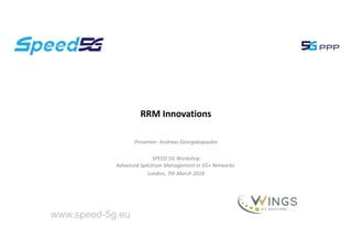 Presenter: Andreas Georgakopoulos
SPEED-5G Workshop
Advanced Spectrum Management in 5G+ Networks
London, 7th March 2018
RRM Innovations
www.speed-5g.eu
 
