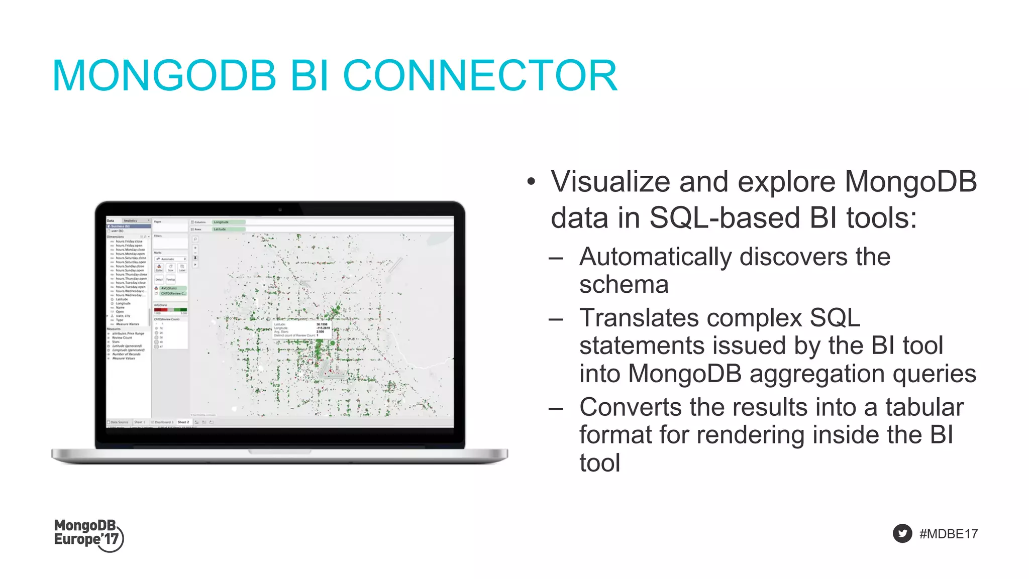 #MDBE17
MONGODB BI CONNECTOR
• Visualize and explore MongoDB
data in SQL-based BI tools:
‒ Automatically discovers the
schema
‒ Translates complex SQL
statements issued by the BI tool
into MongoDB aggregation queries
‒ Converts the results into a tabular
format for rendering inside the BI
tool
 