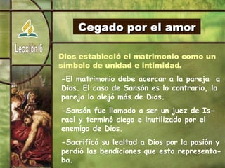 Cegado por el amor Dios estableció el matrimonio como un símbolo de unidad e intimidad. -El matrimonio debe acercar a la pareja  a Dios. El caso de Sansón es lo contrario, la pareja lo alejó más de Dios. -Sansón fue llamado a ser un juez de Is-rael y terminó ciego e inutilizado por el enemigo de Dios. -Sacrificó su lealtad a Dios por la pasión y perdió las bendiciones que esto representa-ba. 