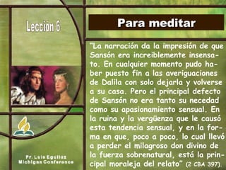 Para meditar “ La narración da la impresión de que Sansón era increiblemente insensa-to. En cualquier momento pudo ha-ber puesto fin a las averiguaciones de Dalila con solo dejarla y volverse a su casa. Pero el principal defecto de Sansón no era tanto su necedad como su apasionamiento sensual. En  la ruina y la vergüenza que le causó esta tendencia sensual, y en la for-ma en que, poco a poco, lo cual llevó a perder el milagroso don divino de la fuerza sobrenatural, está la prin-cipal moraleja del relato”  (2 CBA 397). 