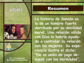 Resumen La historia de Sansón es la de un hombre fuerte derribado por su debilidad moral. Una relación sólida con Dios lo habría ayuda-do a controlar su relación con las mujeres. Su expe-riencia ilustra el dicho: “No os unáis en yugo de-sigual con los incrédulos”.   