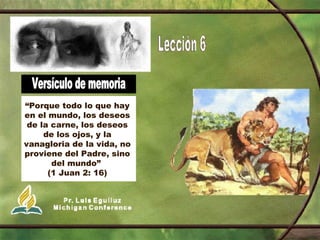 Versículo de memoria “ Porque todo lo que hay en el mundo, los deseos de la carne, los deseos de los ojos, y la vanagloria de la vida, no proviene del Padre, sino del mundo”  (1 Juan 2: 16) 