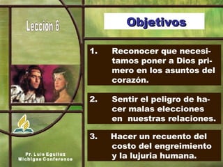 1.   Reconocer que necesi- tamos poner a Dios pri- mero en los asuntos del  corazón. 2.   Sentir el peligro de ha- cer malas elecciones  en  nuestras relaciones. 3.   Hacer un recuento del  costo del engreimiento  y la lujuria humana. Objetivos 