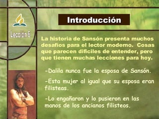 Introducción La historia de Sansón presenta muchos desafíos para el lector moderno.  Cosas que parecen dificiles de entender, pero que tienen muchas lecciones para hoy. -Dalila nunca fue la esposa de Sansón. -Esta mujer al igual que su esposa eran filisteas. -Lo engañaron y lo pusieron en las manos de los ancianos filisteos. 