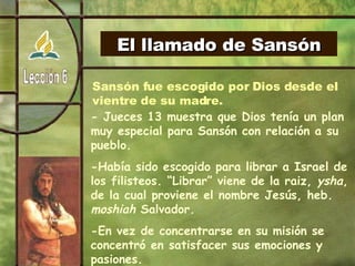 El llamado de Sansón Sansón fue escogido por Dios desde el  vientre de su madre. - Jueces 13 muestra que Dios tenía un plan muy especial para Sansón con relación a su pueblo. -Había sido escogido para librar a Israel de los filisteos. “Librar” viene de la raiz,  ysha , de la cual proviene el nombre Jesús, heb.  moshiah  Salvador. -En vez de concentrarse en su misión se concentró en satisfacer sus emociones y pasiones. -¿Qué semejanza tenemos con Sansón, tendremos alguna debilidad que nos controla? 