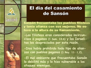 El día del casamiento de Sansón Sansón frecuentaba los pueblos filisteos y tenía alianza con sus mujeres. No es- tuvo a la altura de su llamamiento. -Los filisteos eran considerados incircun-cisos o paganos  (1 Sam. 14:6)  y los Israeli-tas los despreciados por esta razón. -Dios había prohibido todo tipo de alian-zas con pueblos paganos  (1 Rey. 11: 1,2) . -El mal ambiente que frecuentaba Sansón lo debilitó más y lo hizo vulnerable a los ataques enemigos. 