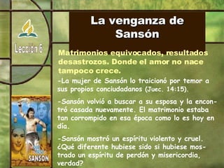 La venganza de Sansón Matrimonios equivocados, resultados  desastrozos. Donde el amor no nace tampoco crece. -La mujer de Sansón lo traicionó por temor a sus propios conciudadanos  (Juec. 14:15). -Sansón volvió a buscar a su esposa y la encon-tró casada nuevamente. El matrimonio estaba tan corrompido en esa época como lo es hoy en día. -Sansón mostró un espíritu violento y cruel. ¿Qué diferente hubiese sido si hubiese mos-trado un espíritu de perdón y misericordia, verdad? 