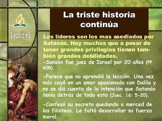 La triste historia continúa Los líderes son los mas asediados por  Satanás. Hay muchos que a pesar de tener grandes privilegios tienen tam- bién grandes debilidades. -Sansón fue juez de Israel por 20 años  (PP 608). -Parece que no aprendió la lección. Una vez más cayó en un amor apasionado con Dalila y no se dió cuenta de la intención que Satanás tenía detrás de todo esto  (Juec. 16: 5-20). -Confesó su secreto quedando a merced de los filisteos. Le faltó desarrollar su fuerza moral. 