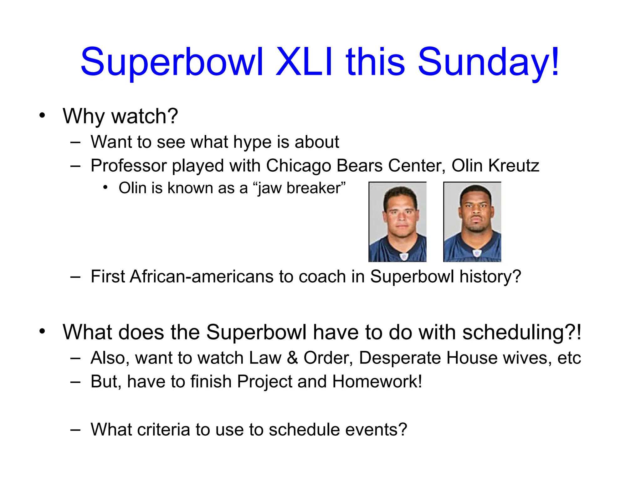 Superbowl XLI this Sunday!
• Why watch?
– Want to see what hype is about
– Professor played with Chicago Bears Center, Olin Kreutz
• Olin is known as a “jaw breaker”
– First African-americans to coach in Superbowl history?
• What does the Superbowl have to do with scheduling?!
– Also, want to watch Law & Order, Desperate House wives, etc
– But, have to finish Project and Homework!
– What criteria to use to schedule events?
 