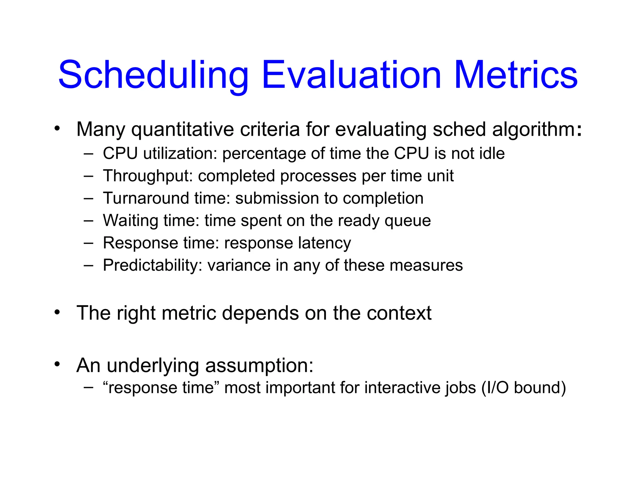 Scheduling Evaluation Metrics
• Many quantitative criteria for evaluating sched algorithm:
– CPU utilization: percentage of time the CPU is not idle
– Throughput: completed processes per time unit
– Turnaround time: submission to completion
– Waiting time: time spent on the ready queue
– Response time: response latency
– Predictability: variance in any of these measures
• The right metric depends on the context
• An underlying assumption:
– “response time” most important for interactive jobs (I/O bound)
 