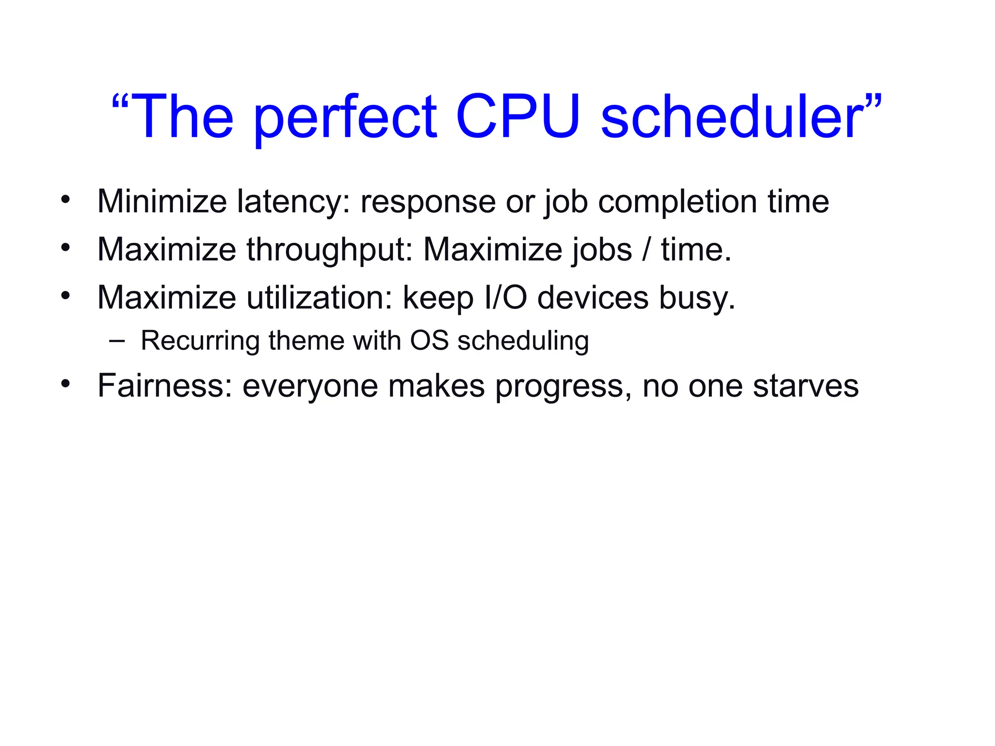 “The perfect CPU scheduler”
• Minimize latency: response or job completion time
• Maximize throughput: Maximize jobs / time.
• Maximize utilization: keep I/O devices busy.
– Recurring theme with OS scheduling
• Fairness: everyone makes progress, no one starves
 