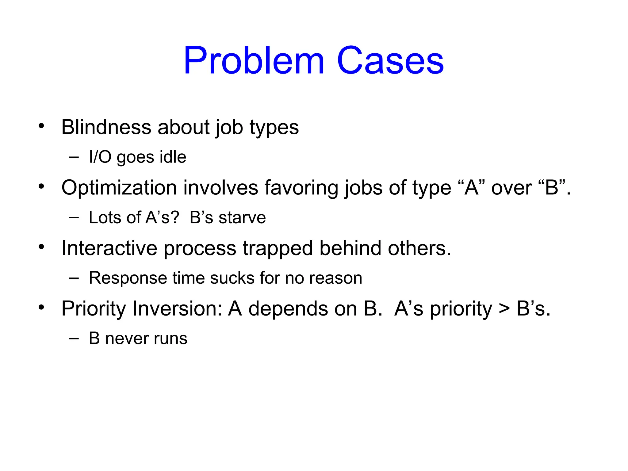Problem Cases
• Blindness about job types
– I/O goes idle
• Optimization involves favoring jobs of type “A” over “B”.
– Lots of A’s? B’s starve
• Interactive process trapped behind others.
– Response time sucks for no reason
• Priority Inversion: A depends on B. A’s priority > B’s.
– B never runs
 