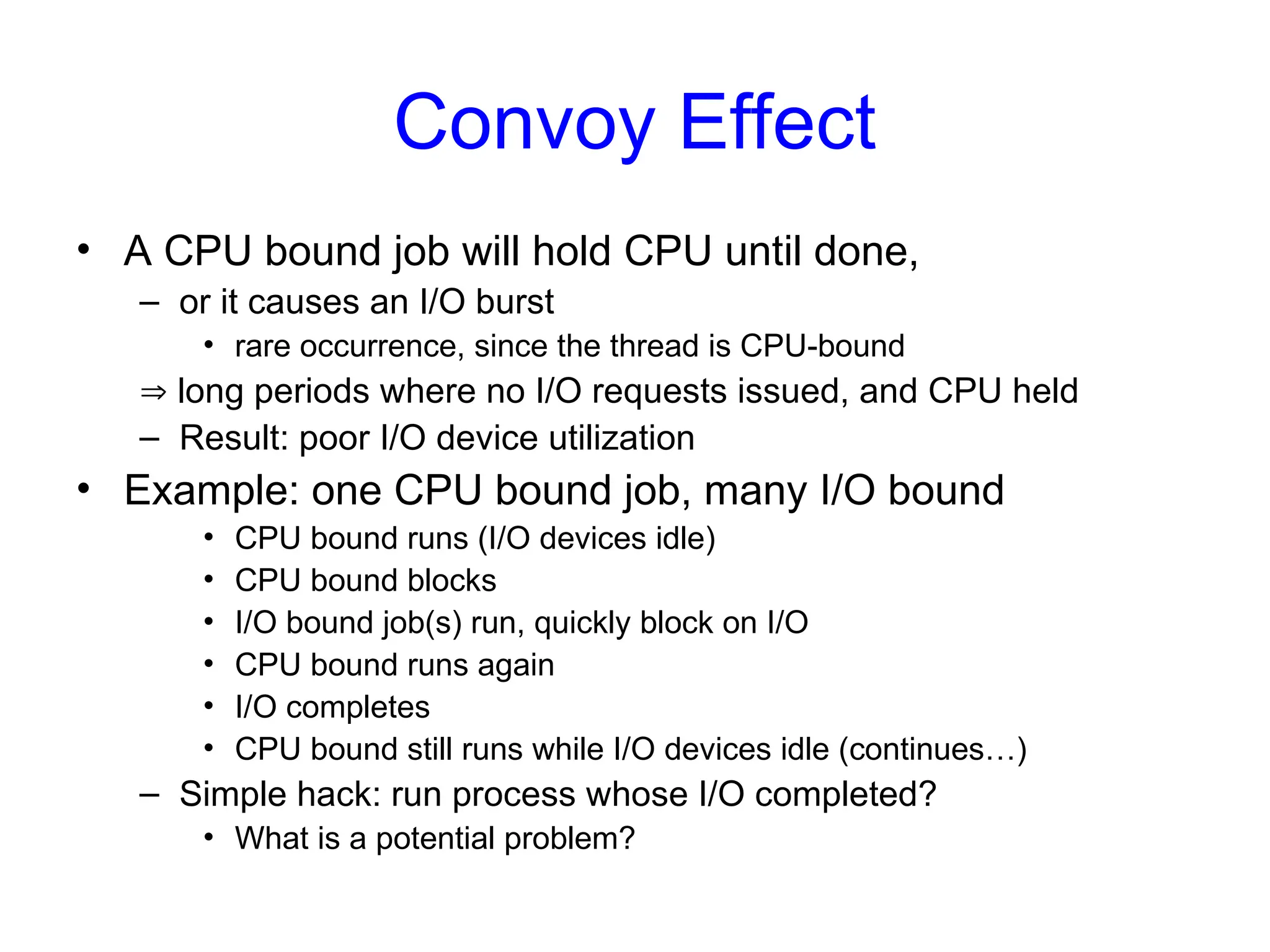 Convoy Effect
• A CPU bound job will hold CPU until done,
– or it causes an I/O burst
• rare occurrence, since the thread is CPU-bound
 long periods where no I/O requests issued, and CPU held
– Result: poor I/O device utilization
• Example: one CPU bound job, many I/O bound
• CPU bound runs (I/O devices idle)
• CPU bound blocks
• I/O bound job(s) run, quickly block on I/O
• CPU bound runs again
• I/O completes
• CPU bound still runs while I/O devices idle (continues…)
– Simple hack: run process whose I/O completed?
• What is a potential problem?
 