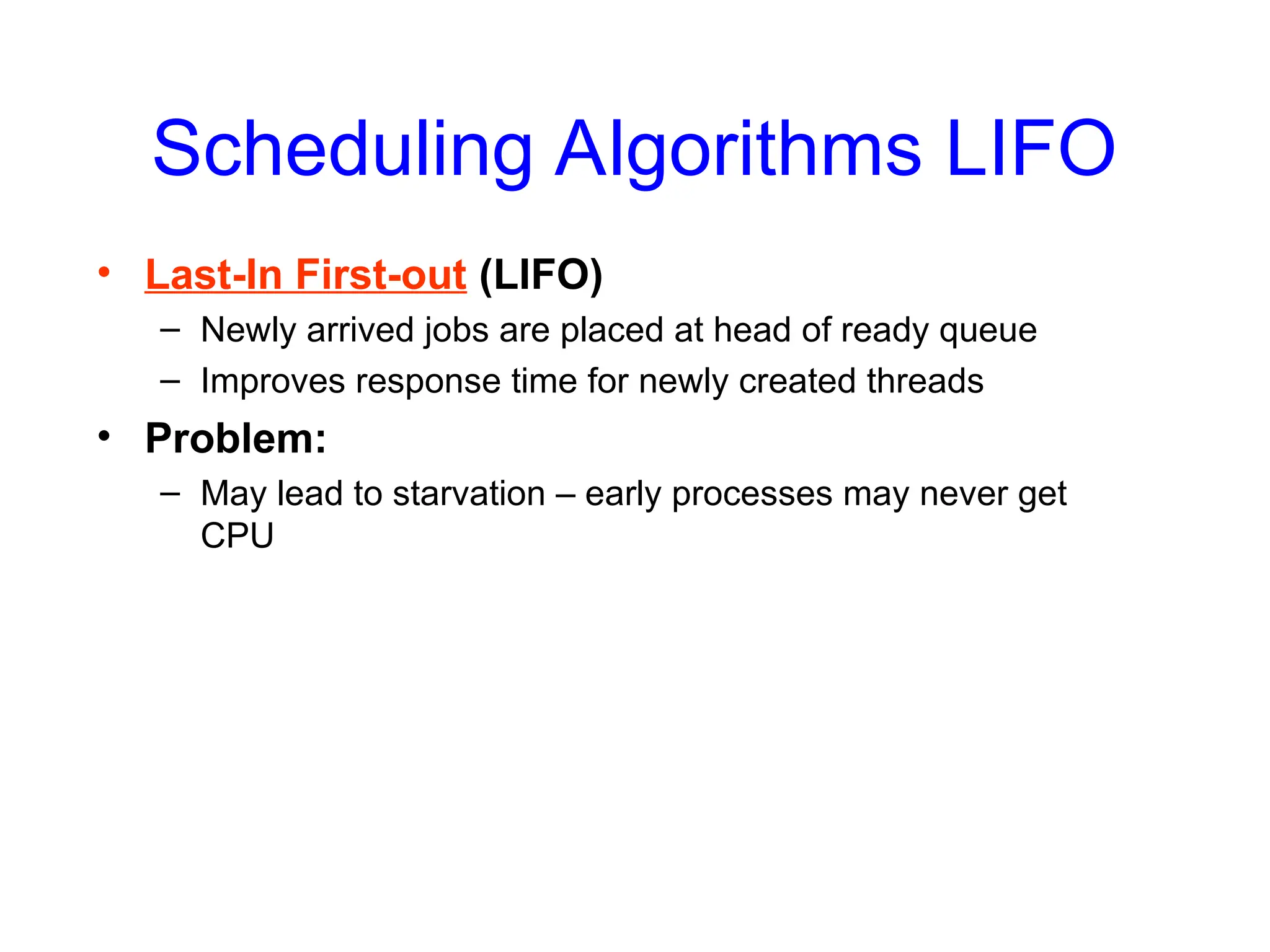 Scheduling Algorithms LIFO
• Last-In First-out (LIFO)
– Newly arrived jobs are placed at head of ready queue
– Improves response time for newly created threads
• Problem:
– May lead to starvation – early processes may never get
CPU
 
