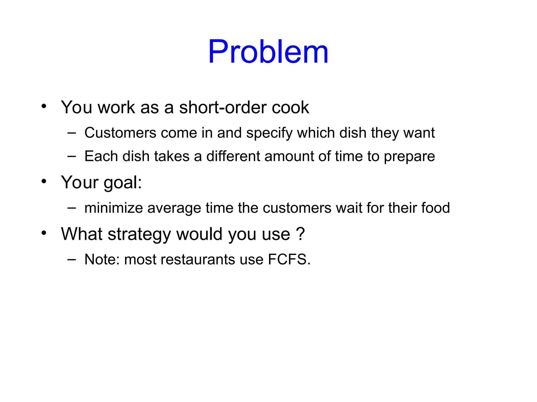 Problem
• You work as a short-order cook
– Customers come in and specify which dish they want
– Each dish takes a different amount of time to prepare
• Your goal:
– minimize average time the customers wait for their food
• What strategy would you use ?
– Note: most restaurants use FCFS.
 