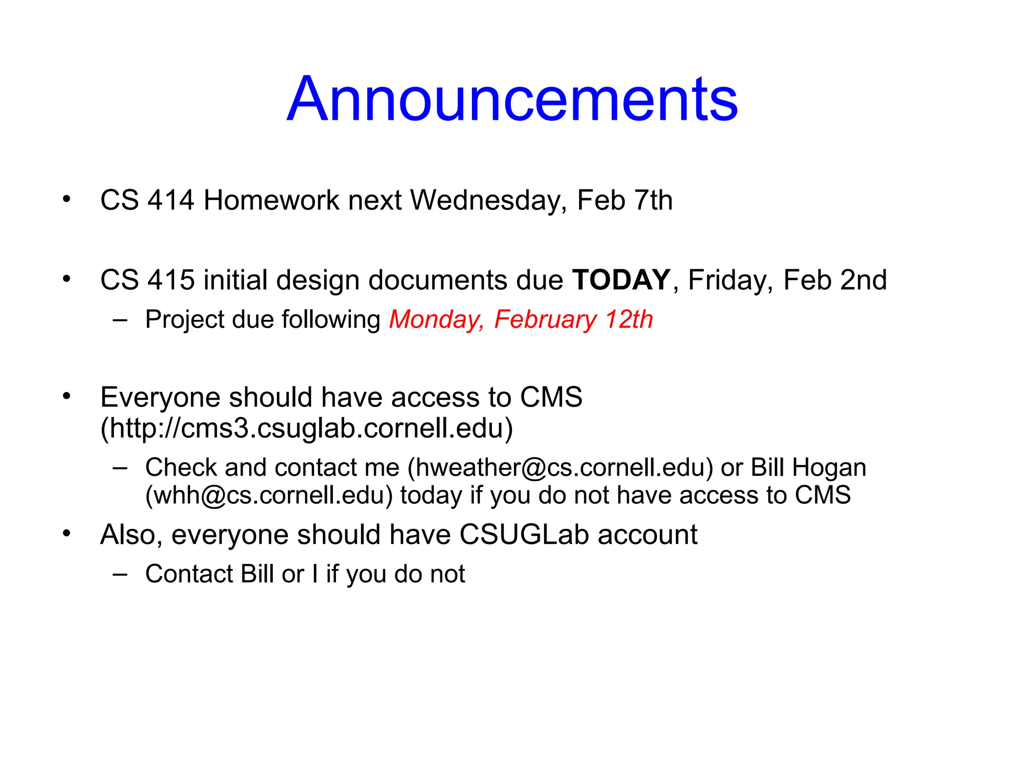 Announcements
• CS 414 Homework next Wednesday, Feb 7th
• CS 415 initial design documents due TODAY, Friday, Feb 2nd
– Project due following Monday, February 12th
• Everyone should have access to CMS
(http://cms3.csuglab.cornell.edu)
– Check and contact me (hweather@cs.cornell.edu) or Bill Hogan
(whh@cs.cornell.edu) today if you do not have access to CMS
• Also, everyone should have CSUGLab account
– Contact Bill or I if you do not
 