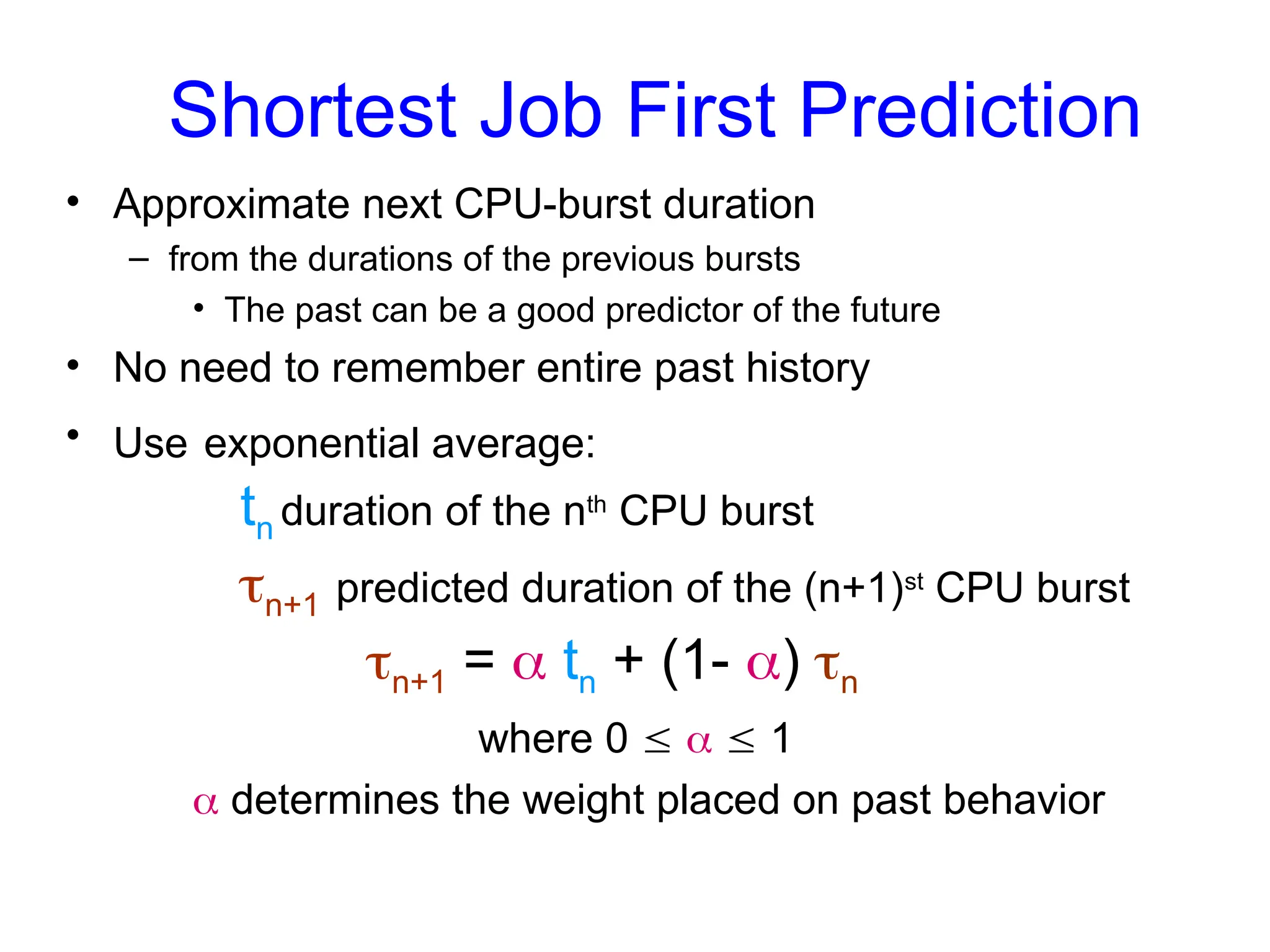 • Approximate next CPU-burst duration
– from the durations of the previous bursts
• The past can be a good predictor of the future
• No need to remember entire past history
• Use exponential average:
tn duration of the nth
CPU burst
n+1 predicted duration of the (n+1)st
CPU burst
n+1 =  tn + (1- ) n
where 0    1
 determines the weight placed on past behavior
Shortest Job First Prediction
 