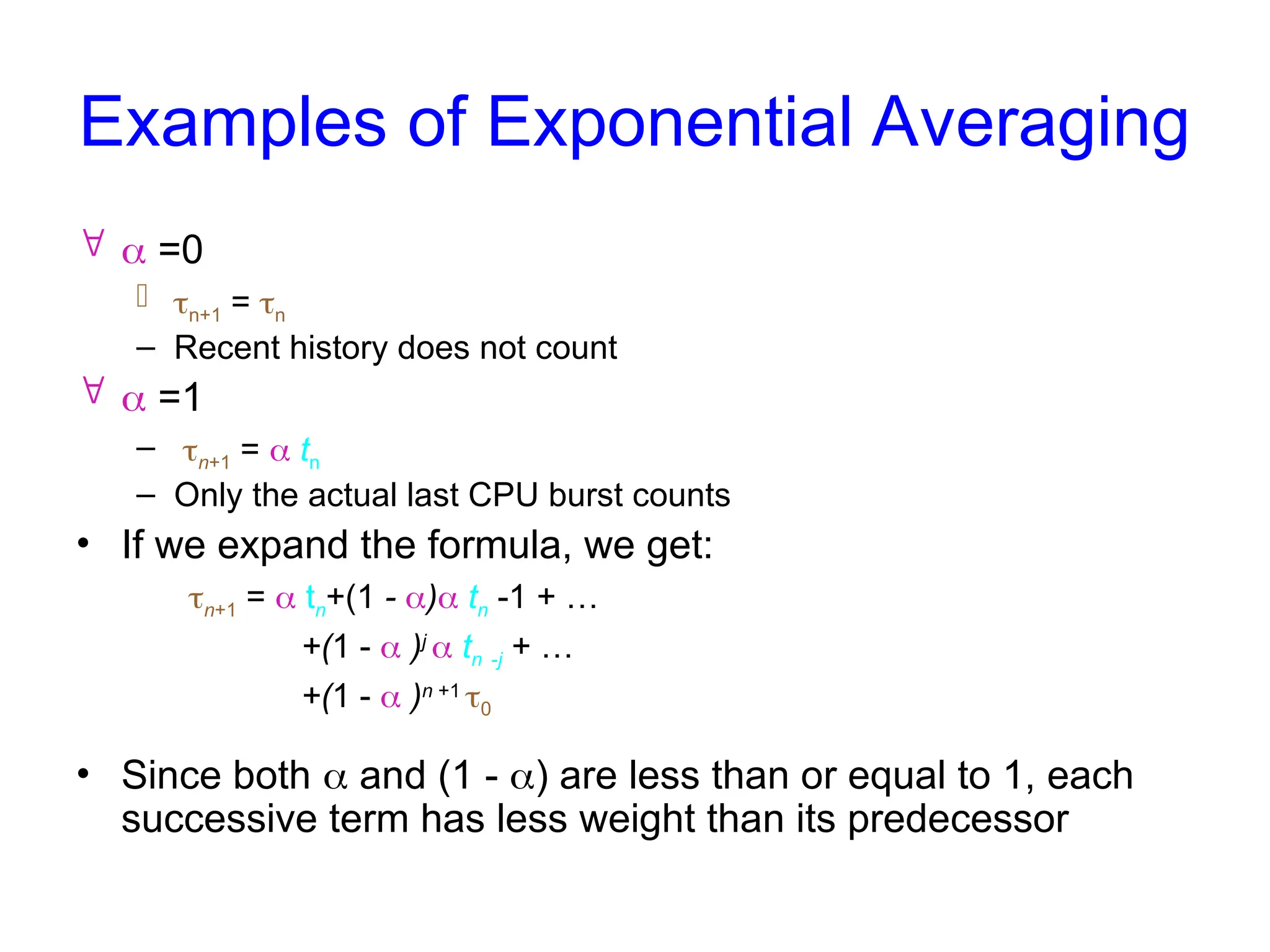 Examples of Exponential Averaging
  =0
 n+1 = n
– Recent history does not count
  =1
– n+1 =  tn
– Only the actual last CPU burst counts
• If we expand the formula, we get:
n+1 =  tn+(1 - ) tn -1 + …
+(1 -  )j
 tn -j + …
+(1 -  )n +1
0
• Since both  and (1 - ) are less than or equal to 1, each
successive term has less weight than its predecessor
 