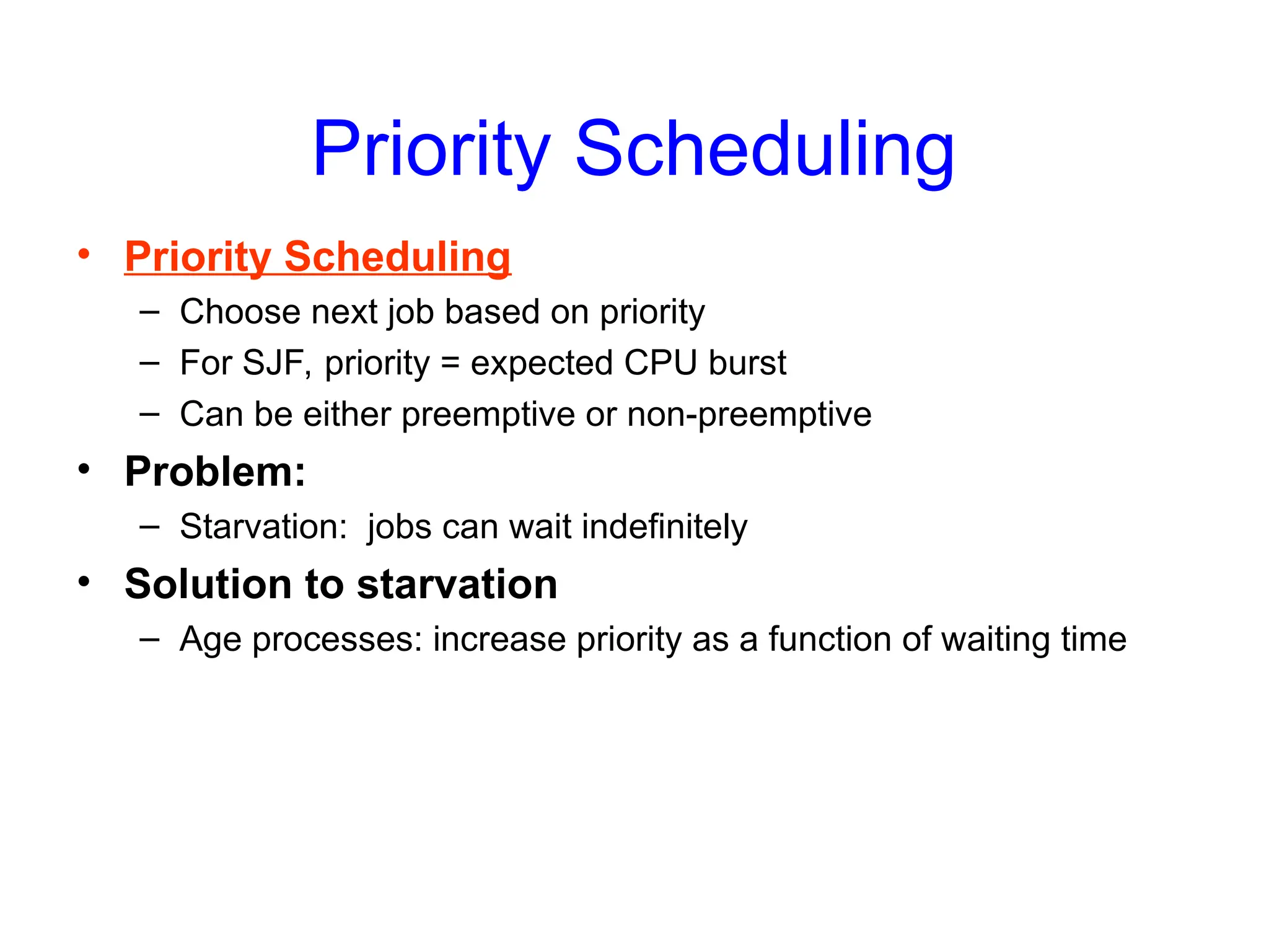Priority Scheduling
• Priority Scheduling
– Choose next job based on priority
– For SJF, priority = expected CPU burst
– Can be either preemptive or non-preemptive
• Problem:
– Starvation: jobs can wait indefinitely
• Solution to starvation
– Age processes: increase priority as a function of waiting time
 