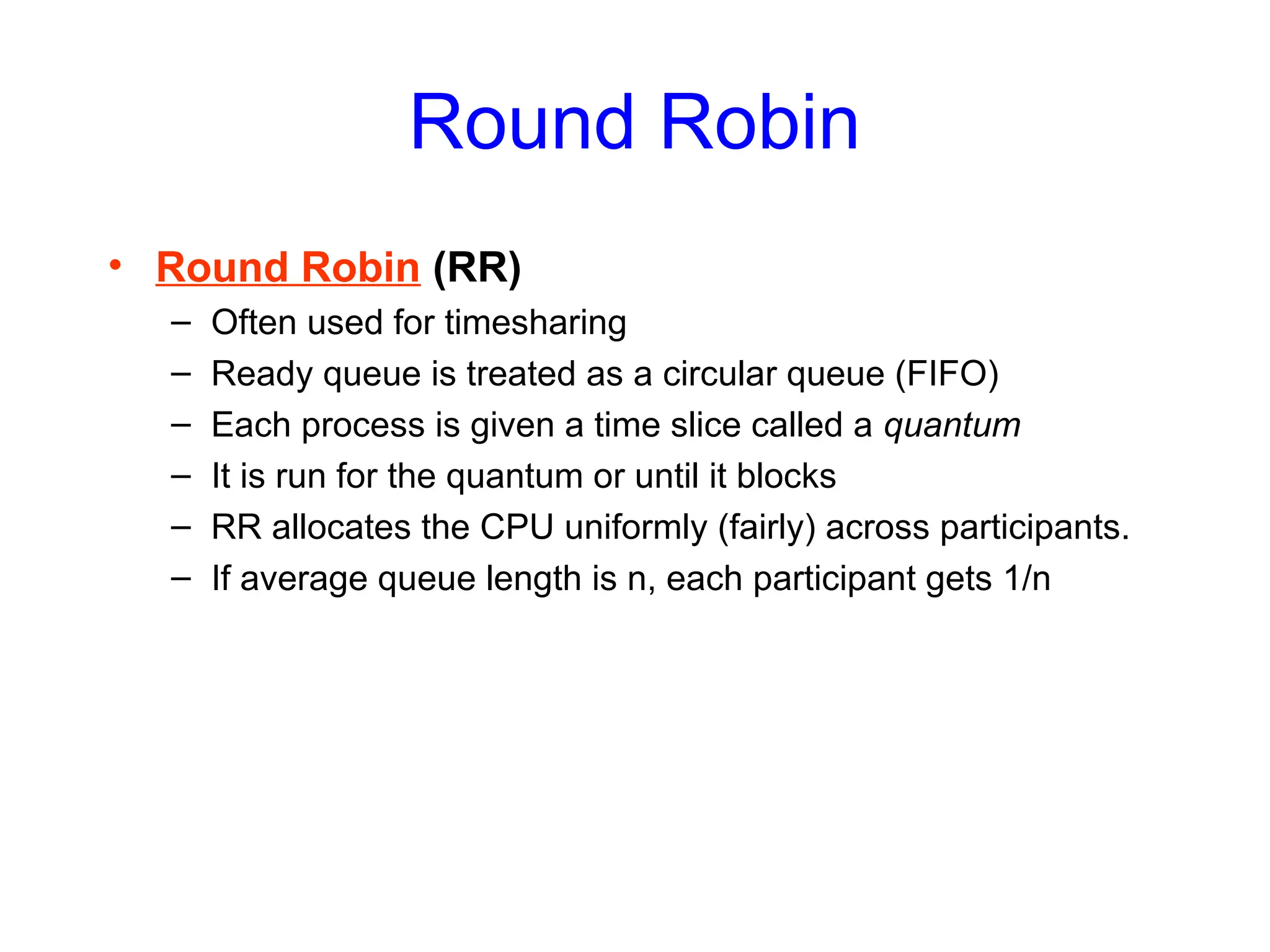 Round Robin
• Round Robin (RR)
– Often used for timesharing
– Ready queue is treated as a circular queue (FIFO)
– Each process is given a time slice called a quantum
– It is run for the quantum or until it blocks
– RR allocates the CPU uniformly (fairly) across participants.
– If average queue length is n, each participant gets 1/n
 