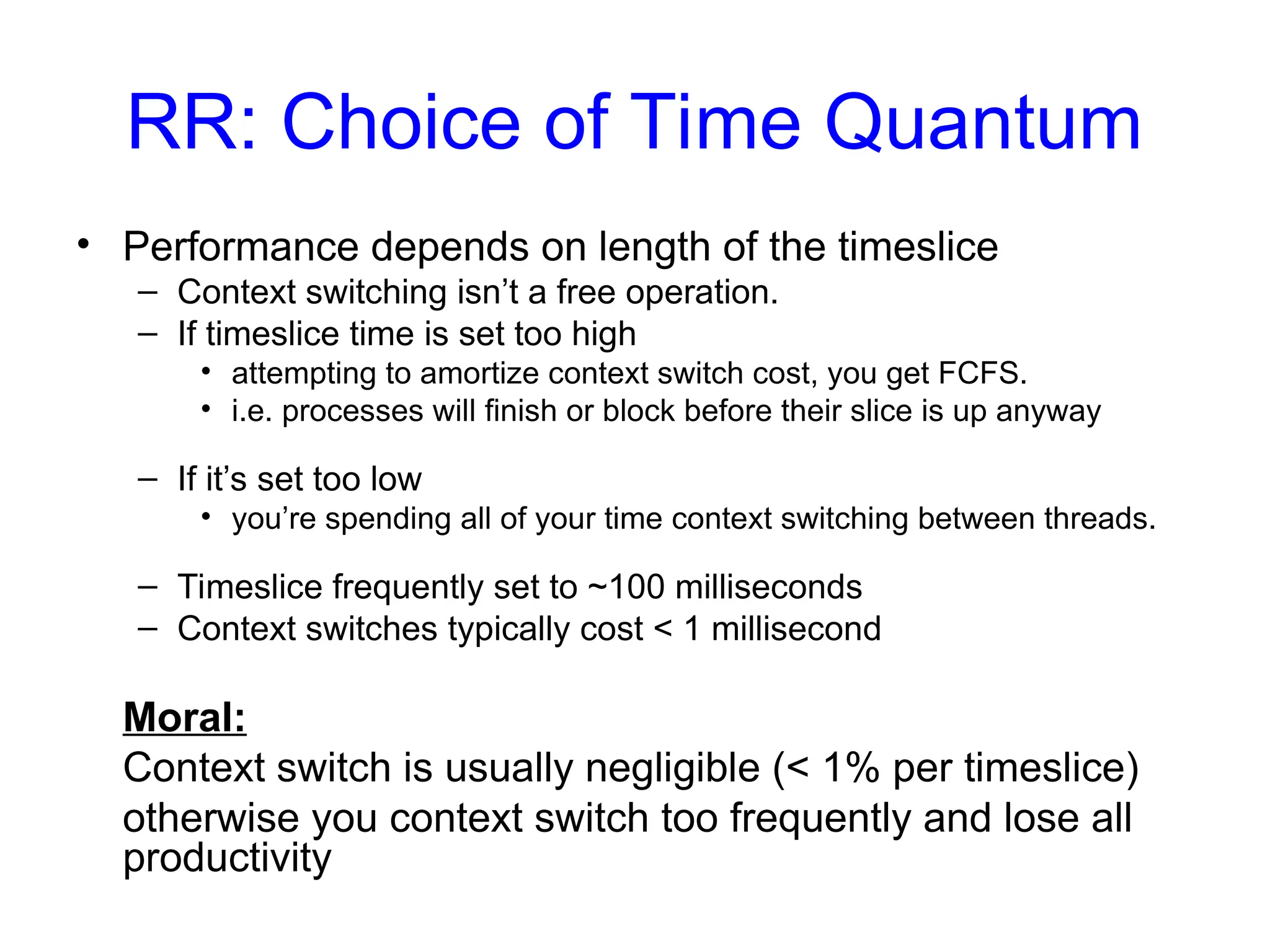 RR: Choice of Time Quantum
• Performance depends on length of the timeslice
– Context switching isn’t a free operation.
– If timeslice time is set too high
• attempting to amortize context switch cost, you get FCFS.
• i.e. processes will finish or block before their slice is up anyway
– If it’s set too low
• you’re spending all of your time context switching between threads.
– Timeslice frequently set to ~100 milliseconds
– Context switches typically cost < 1 millisecond
Moral:
Context switch is usually negligible (< 1% per timeslice)
otherwise you context switch too frequently and lose all
productivity
 