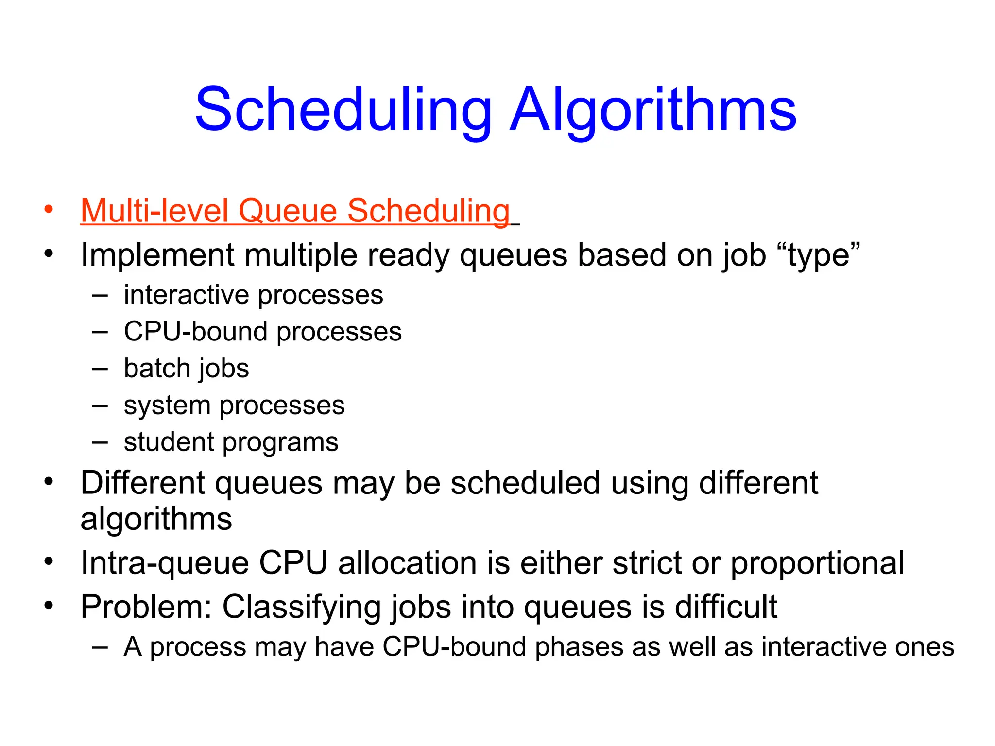 Scheduling Algorithms
• Multi-level Queue Scheduling
• Implement multiple ready queues based on job “type”
– interactive processes
– CPU-bound processes
– batch jobs
– system processes
– student programs
• Different queues may be scheduled using different
algorithms
• Intra-queue CPU allocation is either strict or proportional
• Problem: Classifying jobs into queues is difficult
– A process may have CPU-bound phases as well as interactive ones
 