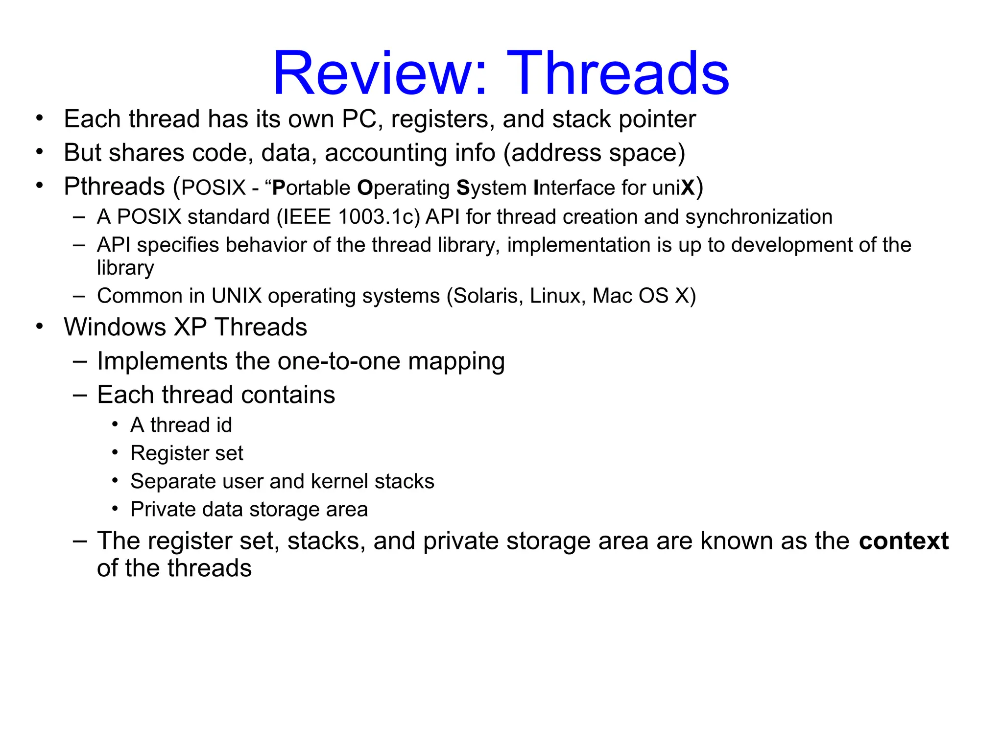 Review: Threads
• Each thread has its own PC, registers, and stack pointer
• But shares code, data, accounting info (address space)
• Pthreads (POSIX - “Portable Operating System Interface for uniX)
– A POSIX standard (IEEE 1003.1c) API for thread creation and synchronization
– API specifies behavior of the thread library, implementation is up to development of the
library
– Common in UNIX operating systems (Solaris, Linux, Mac OS X)
• Windows XP Threads
– Implements the one-to-one mapping
– Each thread contains
• A thread id
• Register set
• Separate user and kernel stacks
• Private data storage area
– The register set, stacks, and private storage area are known as the context
of the threads
 
