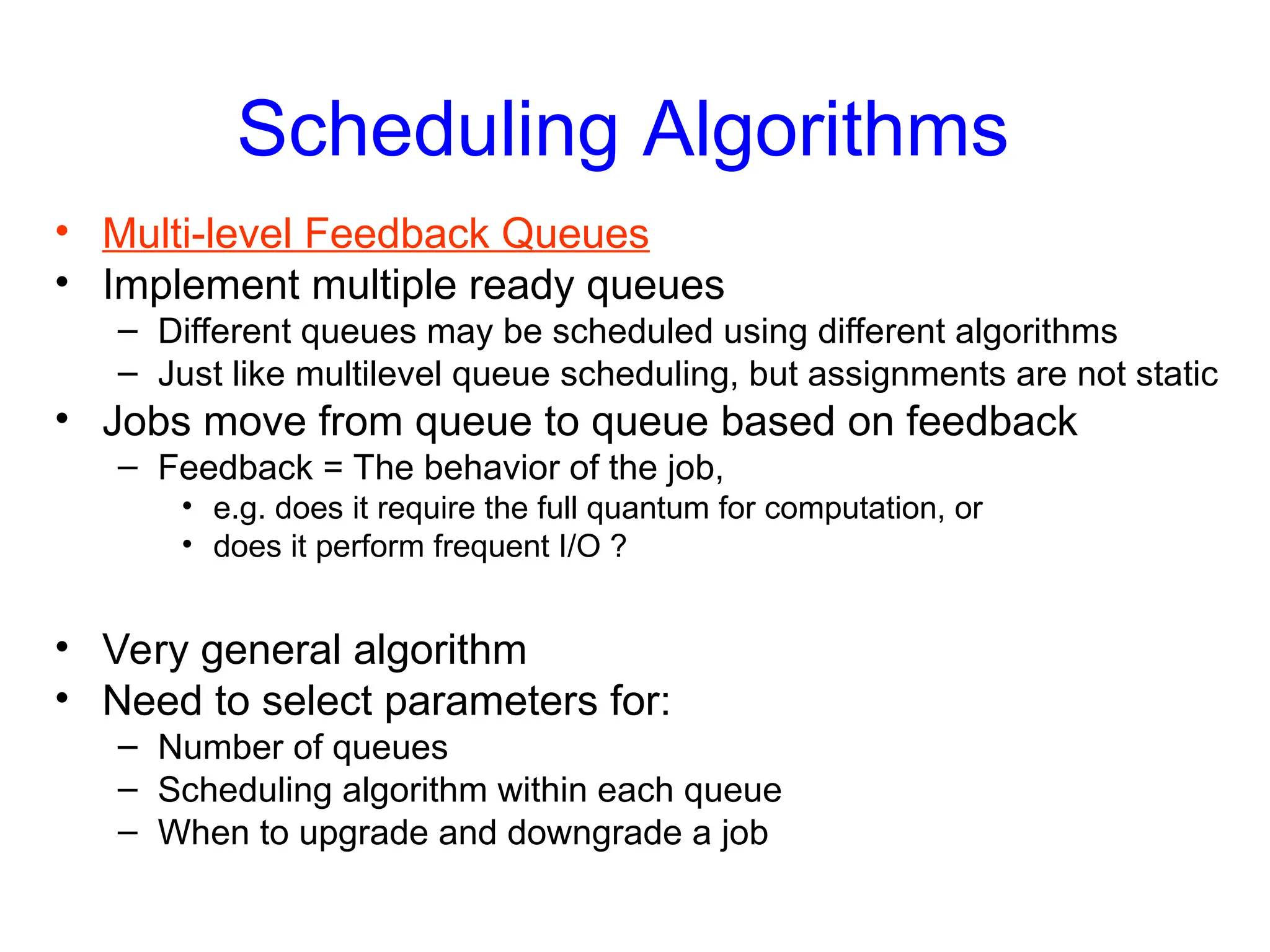 Scheduling Algorithms
• Multi-level Feedback Queues
• Implement multiple ready queues
– Different queues may be scheduled using different algorithms
– Just like multilevel queue scheduling, but assignments are not static
• Jobs move from queue to queue based on feedback
– Feedback = The behavior of the job,
• e.g. does it require the full quantum for computation, or
• does it perform frequent I/O ?
• Very general algorithm
• Need to select parameters for:
– Number of queues
– Scheduling algorithm within each queue
– When to upgrade and downgrade a job
 