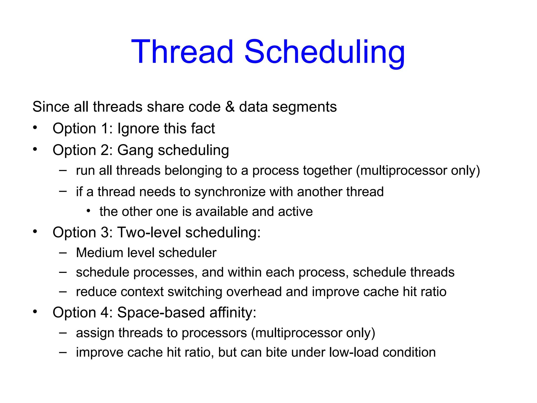 Thread Scheduling
Since all threads share code & data segments
• Option 1: Ignore this fact
• Option 2: Gang scheduling
– run all threads belonging to a process together (multiprocessor only)
– if a thread needs to synchronize with another thread
• the other one is available and active
• Option 3: Two-level scheduling:
– Medium level scheduler
– schedule processes, and within each process, schedule threads
– reduce context switching overhead and improve cache hit ratio
• Option 4: Space-based affinity:
– assign threads to processors (multiprocessor only)
– improve cache hit ratio, but can bite under low-load condition
 