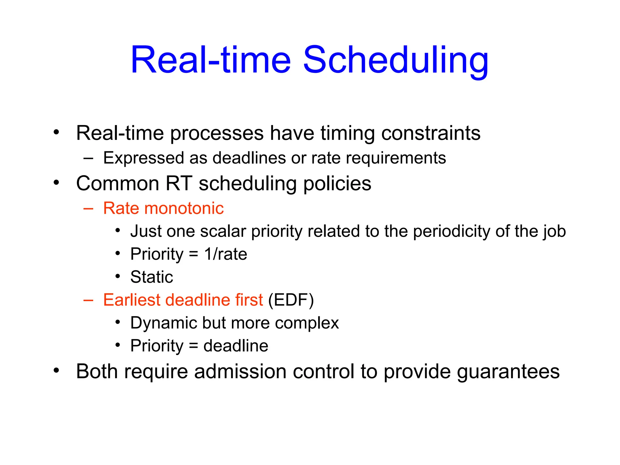 Real-time Scheduling
• Real-time processes have timing constraints
– Expressed as deadlines or rate requirements
• Common RT scheduling policies
– Rate monotonic
• Just one scalar priority related to the periodicity of the job
• Priority = 1/rate
• Static
– Earliest deadline first (EDF)
• Dynamic but more complex
• Priority = deadline
• Both require admission control to provide guarantees
 